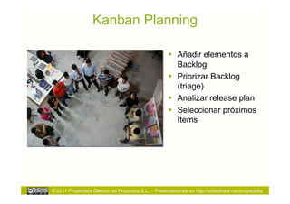 Kanban Planning

                                                        Añadir elementos a
                                                         Backlog
                                                        Priorizar Backlog
                                                         (triage)
                                                        Analizar release plan
                                                        Seleccionar próximos
                                                         Items




© 2011 Proyectalis Gestión de Proyectos S.L. – Presentaciones en http://slideshare.net/proyectalis
 