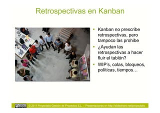 Retrospectivas en Kanban

                                                        Kanban no prescribe
                                                         retrospectivas, pero
                                                         tampoco las prohibe
                                                        ¿Ayudan las
                                                         retrospectivas a hacer
                                                         fluir el tablón?
                                                        WIP’s, colas, bloqueos,
                                                         políticas, tiempos…




© 2011 Proyectalis Gestión de Proyectos S.L. – Presentaciones en http://slideshare.net/proyectalis
 