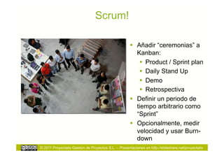 Scrum!

                                                        Añadir “ceremonias” a
                                                         Kanban:
                                                            Product / Sprint plan
                                                            Daily Stand Up
                                                            Demo
                                                            Retrospectiva
                                                        Definir un periodo de
                                                         tiempo arbitrario como
                                                         “Sprint”
                                                        Opcionalmente, medir
                                                         velocidad y usar Burn-
                                                         down
© 2011 Proyectalis Gestión de Proyectos S.L. – Presentaciones en http://slideshare.net/proyectalis
 