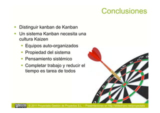 Conclusiones
  Distinguir kanban de Kanban
  Un sistema Kanban necesita una
   cultura Kaizen
      Equipos auto-organizados
      Propiedad del sistema
      Pensamiento sistémico
      Completar trabajo y reducir el
       tiempo es tarea de todos




       © 2011 Proyectalis Gestión de Proyectos S.L. – Presentaciones en http://slideshare.net/proyectalis
 