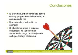 Conclusiones

  El sistema Kanban comienza donde
   estas y progresa evolutivamente, un
   cambio cada vez
  Una correcta priorización es
   esencial
  Si el sistema opera a máxima
   capacidad, no tiene sentido
   aumentar la carga de trabajo – en
   su lugar, trabaja el sistema




       © 2011 Proyectalis Gestión de Proyectos S.L. – Presentaciones en http://slideshare.net/proyectalis
 
