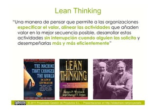 Lean Thinking
“Una manera de pensar que permite a las organizaciones
  especificar el valor, alinear las actividades que añaden
  valor en la mejor secuencia posible, desarrollar estas
  actividades sin interrupción cuando alguien las solicita y
  desempeñarlas más y más eficientemente”




       © 2011 Proyectalis Gestión de Proyectos S.L. – Presentaciones en http://slideshare.net/proyectalis
 