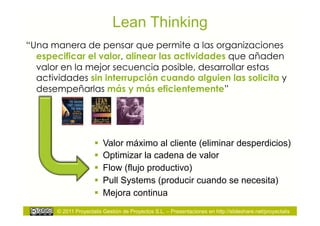 Lean Thinking
“Una manera de pensar que permite a las organizaciones
  especificar el valor, alinear las actividades que añaden
  valor en la mejor secuencia posible, desarrollar estas
  actividades sin interrupción cuando alguien las solicita y
  desempeñarlas más y más eficientemente”




                        Valor máximo al cliente (eliminar desperdicios)
                        Optimizar la cadena de valor
                        Flow (flujo productivo)
                        Pull Systems (producir cuando se necesita)
                        Mejora continua
       © 2011 Proyectalis Gestión de Proyectos S.L. – Presentaciones en http://slideshare.net/proyectalis
 