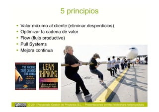 5 principios
  Valor máximo al cliente (eliminar desperdicios)
  Optimizar la cadena de valor
  Flow (flujo productivo)
  Pull Systems
  Mejora continua




      © 2011 Proyectalis Gestión de Proyectos S.L. – Presentaciones en http://slideshare.net/proyectalis
 
