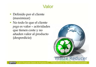 Valor
  Definido por el cliente
   (maximizar)
  No todo lo que el cliente
   paga es valor – actividades
   que tienen coste y no
   añaden valor al producto
   (desperdicio)




     © 2011 Proyectalis Gestión de Proyectos S.L. – Presentaciones en http://slideshare.net/proyectalis
 