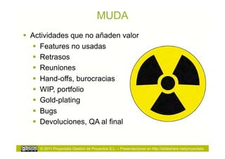 MUDA
  Actividades que no añaden valor
     Features no usadas
     Retrasos
     Reuniones
     Hand-offs, burocracias
     WIP, portfolio
     Gold-plating
     Bugs
     Devoluciones, QA al final


     © 2011 Proyectalis Gestión de Proyectos S.L. – Presentaciones en http://slideshare.net/proyectalis
 