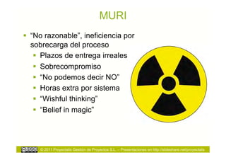 MURI
  “No razonable”, ineficiencia por
   sobrecarga del proceso
      Plazos de entrega irreales
      Sobrecompromiso
      “No podemos decir NO”
      Horas extra por sistema
      “Wishful thinking”
      “Belief in magic”




     © 2011 Proyectalis Gestión de Proyectos S.L. – Presentaciones en http://slideshare.net/proyectalis
 