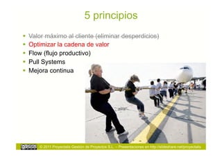 5 principios
  Valor máximo al cliente (eliminar desperdicios)
  Optimizar la cadena de valor
  Flow (flujo productivo)
  Pull Systems
  Mejora continua




      © 2011 Proyectalis Gestión de Proyectos S.L. – Presentaciones en http://slideshare.net/proyectalis
 