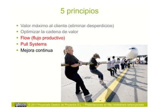 5 principios
  Valor máximo al cliente (eliminar desperdicios)
  Optimizar la cadena de valor
  Flow (flujo productivo)
  Pull Systems
  Mejora continua




      © 2011 Proyectalis Gestión de Proyectos S.L. – Presentaciones en http://slideshare.net/proyectalis
 