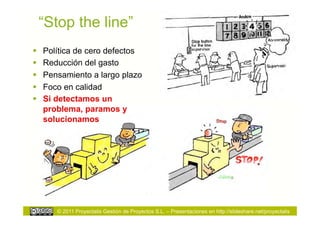 “Stop the line”
    Política de cero defectos
    Reducción del gasto
    Pensamiento a largo plazo
    Foco en calidad
    Si detectamos un
     problema, paramos y
     solucionamos




        © 2011 Proyectalis Gestión de Proyectos S.L. – Presentaciones en http://slideshare.net/proyectalis
 