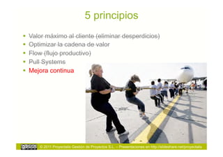 5 principios
  Valor máximo al cliente (eliminar desperdicios)
  Optimizar la cadena de valor
  Flow (flujo productivo)
  Pull Systems
  Mejora continua




      © 2011 Proyectalis Gestión de Proyectos S.L. – Presentaciones en http://slideshare.net/proyectalis
 