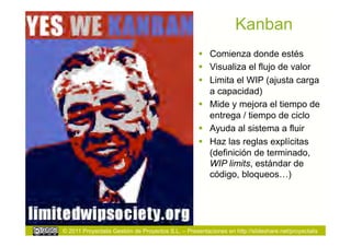 Kanban
                                                      Comienza donde estés
                                                      Visualiza el flujo de valor
                                                      Limita el WIP (ajusta carga
                                                       a capacidad)
                                                      Mide y mejora el tiempo de
                                                       entrega / tiempo de ciclo
                                                      Ayuda al sistema a fluir
                                                      Haz las reglas explícitas
                                                       (definición de terminado,
                                                       WIP limits, estándar de
                                                       código, bloqueos…)




© 2011 Proyectalis Gestión de Proyectos S.L. – Presentaciones en http://slideshare.net/proyectalis
 