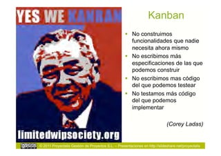 Kanban
                                                      No construimos
                                                       funcionalidades que nadie
                                                       necesita ahora mismo
                                                      No escribimos más
                                                       especificaciones de las que
                                                       podemos construir
                                                      No escribimos mas código
                                                       del que podemos testear
                                                      No testamos más código
                                                       del que podemos
                                                       implementar

                                                                             (Corey Ladas)


© 2011 Proyectalis Gestión de Proyectos S.L. – Presentaciones en http://slideshare.net/proyectalis
 