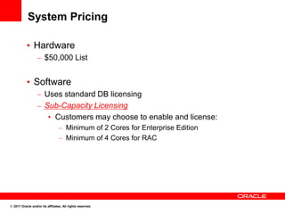 System Pricing

           • Hardware
                  – $50,000 List


           • Software
                  – Uses standard DB licensing
                  – Sub-Capacity Licensing
                     • Customers may choose to enable and license:
                                  – Minimum of 2 Cores for Enterprise Edition
                                  – Minimum of 4 Cores for RAC




© 2011 Oracle and/or its affiliates. All rights reserved.
 