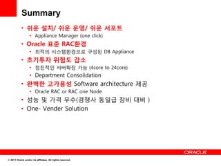 Summary
           • 쉬운 설치/ 쉬운 운영/ 쉬운 서포트
                   • Appliance Manager (one click)
           • Oracle 표준 RAC환경
                   • 최적의 시스템환경으로 구성된 DB Appliance
           • 초기투자 위험도 감소
                   • 점진적인 서버확장 가능 (4core to 24core)
                   • Department Consolidation
           • 완벽한 고가용성 Software architecture 제공
                   • Oracle RAC or RAC one Node
           • 성능 및 가격 우수(경쟁사 동일급 장비 대비 )
           • One- Vender Solution




© 2011 Oracle and/or its affiliates. All rights reserved.
 
