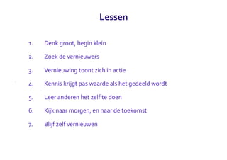 Lessen

1.   Denk	
  groot,	
  begin	
  klein

2.   Zoek	
  de	
  vernieuwers

3.   Vernieuwing	
  toont	
  zich	
  in	
  actie

4.   Kennis	
  krijgt	
  pas	
  waarde	
  als	
  het	
  gedeeld	
  wordt

5.   Leer	
  anderen	
  het	
  zelf	
  te	
  doen

6.   Kijk	
  naar	
  morgen,	
  en	
  naar	
  de	
  toekomst

7.   Blijf	
  zelf	
  vernieuwen
 