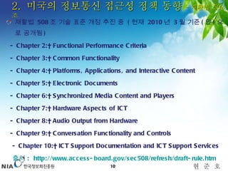 2.  미국의 정보통신 접근성 정책 동향  – 재활법  508 조 재활법  508 조 기술 표준 개정 추진 중  ( 현재  2010 년  3 월 기준 ( 안 ) 으로 공개됨 ) - Chapter 2:  Functional Performance Criteria - Chapter 3:  Common Functionality  - Chapter 4:  Platforms, Applications, and Interactive Content  - Chapter 5:  Electronic Documents  - Chapter 6:  Synchronized Media Content and Players  - Chapter 7:  Hardware Aspects of ICT  - Chapter 8:  Audio Output from Hardware  - Chapter 9:  Conversation Functionality and Controls  - Chapter 10:  ICT Support Documentation and ICT Support Services      출처  :  http://www.access-board.gov/sec508/refresh/draft-rule.htm   