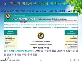 출처  : http://www.ada.gov/  , 2010 년  7 월에 웹을  ADA 에 포함하는 것을 발표하여 의견 수렴 중에 있음 2.  미국의 정보통신 접근성 정책 동향  –  ADA 미국 장애인 법 (1990 년 제정 ) Americans with Disabilities Act (ADA) 
