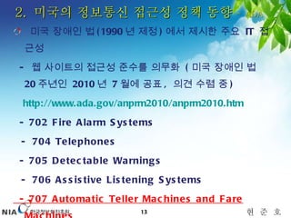 미국 장애인 법 (1990 년 제정 ) 에서 제시한 주요  IT  접근성  -  웹 사이트의 접근성 준수를 의무화  ( 미국 장애인 법  20 주년인  2010 년  7 월에 공표 ,  의견 수렴 중 ) http://www.ada.gov/anprm2010/anprm2010.htm   -  702 Fire Alarm Systems - 704 Telephones -  705 Detectable Warnings - 706 Assistive Listening Systems -  707 Automatic Teller Machines and Fare Machines 2.  미국의 정보통신 접근성 정책 동향  –  ADA 