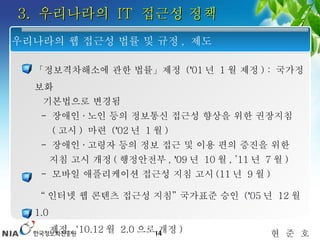 3.  우리나라의  IT  접근성 정책 「정보격차해소에 관한 법률」제정  ( ’ 01 년  1 월 제정 ) :  국가정보화 기본법으로 변경됨 -  장애인 · 노인 등의 정보통신 접근성 향상을 위한 권장지침   ( 고시 )  마련  ( ’ 02 년  1 월 ) -  장애인 · 고령자 등의 정보 접근 및 이용 편의 증진을 위한  지침 고시 개정 ( 행정안전부 ,  ’ 09 년  10 월 , ’11 년  7 월 ) -  모바일 애플리케이션 접근성 지침 고시 (11 년  9 월 )  “ 인터넷 웹 콘텐츠 접근성 지침 ”  국가표준 승인  ( ’ 05 년  12 월  1.0  제정 , ‘10.12 월  2.0 으로 개정 )  「장애인차별금지 및 권리구제 등에 관한 법률」시행 ( ’ 08.4.11)  우리나라의 웹 접근성 법률 및 규정 ,  제도 