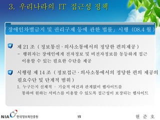 3.  우리나라의  IT  접근성 정책 제 21 조  ( 정보통신 · 의사소통에서의 정당한 편의제공 )   -  행위자는 장애인에게 전자정보 및 비전자정보를 동등하게 접근    이용할 수 있는 필요한 수단을 제공 시행령 제 14 조  ( 정보접근 · 의사소통에서의 정당한 편의 제공의 필요수단 및 단계적 범위 ) 1.  누구든지 신체적  ·   기술적 여건과 관계없이 웹사이트를  통하여 원하는 서비스를 이용할 수 있도록 접근성이 보장되는 웹사이트 「장애인차별금지 및 권리구제 등에 관한 법률」시행  (08.4 월 ) 