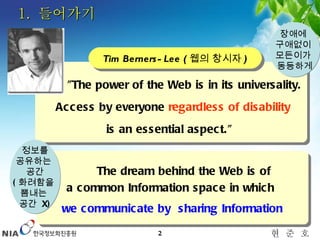 1.  들어가기 The dream behind the Web is of  a common Information space in which  we communicate by  sharing Information "The power of the Web is in its universality.  Access by everyone  regardless of disability is an essential aspect."  Tim Berners-Lee ( 웹의 창시자 ) 장애에  구애없이  모든이가  동등하게 정보를 공유하는  공간 ( 화려함을  뽐내는  공간  X) 