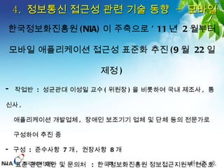 4.  정보통신 접근성 관련 기술 동향  -  모바일 한국정보화진흥원 (NIA) 이 주축으로 ’ 11 년  2 월부터 모바일 애플리케이션 접근성 표준화 추진 (9 월  22 일 제정 ) 작업반  :  성균관대 이성일 교수 ( 위원장 ) 을 비롯하여 국내 제조사 ,  통신사 ,  애플리케이션 개발업체 ,  장애인 보조기기 업체 및 단체 등의 전문가로  구성하여 추진 중 구성  :  준수사항  7 개 ,  권장사항  8 개 표준 관련 제안 및 문의처  :  한국정보화진흥원 정보접근지원부 현준호 책임 ( [email_address]  , 02-3660-2577)  http://www.mopas.go.kr/gpms/ns/mogaha/user/userlayout/bulletin/userBtView.action?userBtBean.bbsSeq=1039187&userBtBean.ctxCd=1037&userBtBean.ctxType=21010005&currentPage=1   