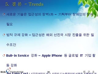 5.  결 론  - Trends 새로운 기술은 접근성의 장벽 (?) –  기획부터 장애인의 참여 필요 법적 규제 강화 – 접근성은 해외 선진국 시장 진출을 위한 필수조건 Buit-in Service  강화 –  Apple iPhone  등 글로벌  IT  기업 활동 강화 No Extra Cost  ( 시각장애인이 최고 사양의 디스플레이에 비용을 지불해야 하는가 ?) 기업 참여 및 커뮤니티 활성화 – 기업의 사회적 책임 (CSR)  등 