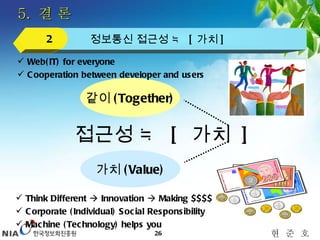 5.  결 론 정보통신 접근성 ≒  [ 가치 ] 2 접근성 ≒  [  가치  ] 가치 (Value) Think Different    Innovation    Making $$$$ Corporate (Individual) Social Responsibility Machine (Technology) helps you  같이 (Together) Web(IT) for everyone Cooperation between developer and users 