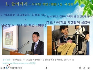 1.  들어가기  – 디지털 개안 ( 開眼 ) &  사생활 <  엑스비전 테크놀러지 김정호 이사  > 접근성 ≒ 디지털 개안 ( 開眼 )  <  연세대학교 컴퓨터과학과 졸업 신형진 군  > IT 로 나에게도 사생활이 생겼어요 !! 참고자료  :   블로터닷넷 ,  “IT 가 삶을 바꿨어요”…두 장애인에게 들어보니 ,  2011. 3. 10 http://www.bloter.net/archives/53103   