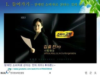 1.  들어가기  – 장애인 소비자로 산다는 것의 의미   장애인 소비자로 산다는 것의 의미 ( 휴대폰 ) -  http://www.youtube.com/watch?v=nYlbt6SiNm8   