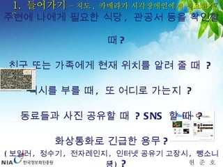 1.  들어가기  – 지도 ,  카메라가 시각장애인에게 필요한가  ? 주변에 나에게 필요한 식당 ,  관공서 등을 확인할 때 ?  친구 또는 가족에게 현재 위치를 알려 줄 때  ?  택시를 부를 때 ,  또 어디로 가는지  ?  동료들과 사진 공유할 때  ? SNS  할 때  ? 화상통화로 긴급한 용무 ? ( 보일러 ,  정수기 ,  전자레인지 ,  인터넷 공유기 고장시 ,  뺑소니 등 )  ?  