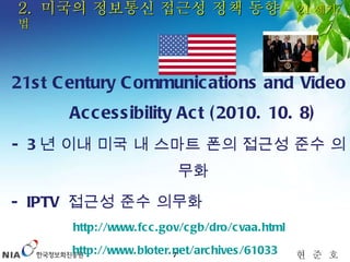 2.  미국의 정보통신 접근성 정책 동향  –  21 세기 법 21st Century Communications and Video Accessibility Act (2010. 10. 8) - 3 년 이내 미국 내 스마트 폰의 접근성 준수 의무화 - IPTV  접근성 준수 의무화 http://www.fcc.gov/cgb/dro/cvaa.html http://www.bloter.net/archives/61033   