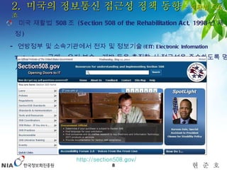 2.  미국의 정보통신 접근성 정책 동향  – 재활법  508 조 미국 재활법  508 조  (Section 508 of the Rehabilitation Act, 1998 년 제정 )  -  연방정부 및 소속기관에서 전자 및 정보기술 (EIT: Electronic Information Technology)   구매 ,  유지 보수 ,  개발 등을 추진할 시 접근성을 준수하도록 명시한 법률 http://section508.gov/   