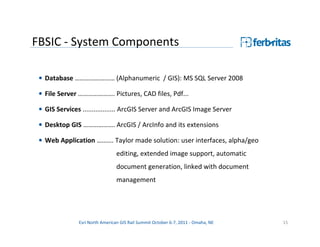 FBSIC - System Components

 • Database …………………… (Alphanumeric / GIS): MS SQL Server 2008

 • File Server …………………. Pictures, CAD files, Pdf...

 • GIS Services .................. ArcGIS Server and ArcGIS Image Server

 • Desktop GIS ………………. ArcGIS / ArcInfo and its extensions

 • Web Application ………. Taylor made solution: user interfaces, alpha/geo
                                 editing, extended image support, automatic
                                 document generation, linked with document
                                 management




               Esri North American GIS Rail Summit October 6-7, 2011 - Omaha, NE   15
 