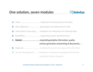 One solution, seven modules

 1. Field ……………………………….… collection of information at the field

 2. Data Migration ………………… geographic and alphanumeric data

 3. Information Processing …... validation for integration of collected data

 4. BackOffice ………………….……. supporting system administration

 5. Central …………………………….. view/edit geo/alpha information, quality
                                        control, generation and printing of documents, …

 6. Approval ……………………….…. enabling interaction and approval by the client

 7. Domain Management …….. enabling an enterprise management of private
                                        and public domain property


             Esri North American GIS Rail Summit October 6-7, 2011 - Omaha, NE             18
 