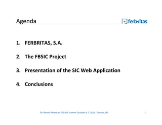 Agenda


1. FERBRITAS, S.A.

2. The FBSIC Project

3. Presentation of the SIC Web Application

4. Conclusions



         Esri North American GIS Rail Summit October 6-7, 2011 - Omaha, NE   2
 
