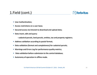 1.Field (cont.)

  • User Authentication;
  • Access restrictions on a user base;
  • Secured access via intranet to download and upload data;

  • Data insert, edit and query:
       - cadastral parcels, land parcels, entities, tax and property registers;

  • Address validation according to postal format;
  • Data validation (format and completeness) for cadastral parcels;
  • Warnings and Errors Log for performance quality metrics;

  • Data validation before submission to the central database;
  • Autonomy of operation in offline mode.




               Esri North American GIS Rail Summit October 6-7, 2011 - Omaha, NE   20
 