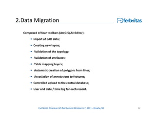 2.Data Migration
  Composed of four toolbars (ArcGIS/ArcEditor):
       • Import of CAD data;
       • Creating new layers;

       • Validation of the topology;
       • Validation of attributes;
       • Table mapping layers;
       • Automatic creation of polygons from lines;

       • Association of annotations to features;
       • Controlled upload to the central database;
       • User and date / time log for each record.




             Esri North American GIS Rail Summit October 6-7, 2011 - Omaha, NE   22
 