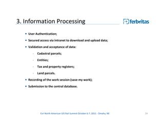3. Information Processing
   • User Authentication;
   • Secured access via intranet to download and upload data;
   • Validation and acceptance of data:
        -   Cadastral parcels;
        -   Entities;

        -   Tax and property registers;
        -   Land parcels.
   • Recording of the work session (save my work);

   • Submission to the central database.




              Esri North American GIS Rail Summit October 6-7, 2011 - Omaha, NE   24
 