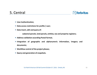 5. Central

   • User Authentication;
   • Data access restrictions for profile / user;

   • Data insert, edit and query of:
        -   cadastral parcels, land parcels, entities, tax and property registers;
   • Address validation according Postal format;
   • Integration of geographic and alphanumeric information, imagery and
     documents;
   • Workflow control of the project phases;
   • Query and generation of snapshots.




              Esri North American GIS Rail Summit October 6-7, 2011 - Omaha, NE      28
 