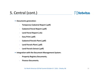 5. Central (cont.)
   • Documents generation:

       -   Temporary Cadastral Report (.pdf)
       -   Cadastral Parcel Report (.pdf)

       -   Land Parcel Report (.xls)
       -   Easy Print (.pdf)
       -   Cadastral Parcels Plant (.pdf)

       -   Land Parcels Plant (.pdf)
       -   Land Parcels Extract (.pdf)
   • Integration with the Document Management System:

       -   Property Registry Documents;
       -   Finance Documents.


             Esri North American GIS Rail Summit October 6-7, 2011 - Omaha, NE   29
 