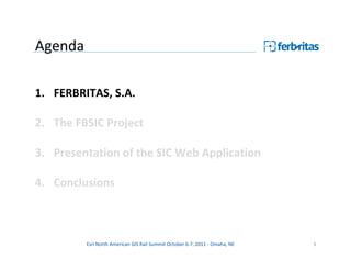 Agenda

1. FERBRITAS, S.A.

2. The FBSIC Project

3. Presentation of the SIC Web Application

4. Conclusions



         Esri North American GIS Rail Summit October 6-7, 2011 - Omaha, NE   3
 