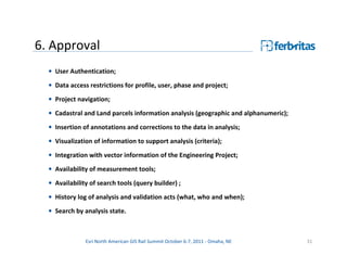 6. Approval
  • User Authentication;

  • Data access restrictions for profile, user, phase and project;
  • Project navigation;
  • Cadastral and Land parcels information analysis (geographic and alphanumeric);
  • Insertion of annotations and corrections to the data in analysis;
  • Visualization of information to support analysis (criteria);

  • Integration with vector information of the Engineering Project;
  • Availability of measurement tools;
  • Availability of search tools (query builder) ;

  • History log of analysis and validation acts (what, who and when);
  • Search by analysis state.



               Esri North American GIS Rail Summit October 6-7, 2011 - Omaha, NE     31
 