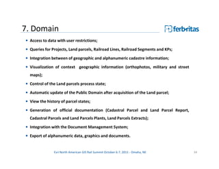 7. Domain
• Access to data with user restrictions;
• Queries for Projects, Land parcels, Railroad Lines, Railroad Segments and KPs;
• Integration between of geographic and alphanumeric cadastre information;

• Visualization of context geographic information (orthophotos, military and street
  maps);
• Control of the Land parcels process state;

• Automatic update of the Public Domain after acquisition of the Land parcel;
• View the history of parcel states;
• Generation of official documentation (Cadastral Parcel and Land Parcel Report,
  Cadastral Parcels and Land Parcels Plants, Land Parcels Extracts);

• Integration with the Document Management System;
• Export of alphanumeric data, graphics and documents.


               Esri North American GIS Rail Summit October 6-7, 2011 - Omaha, NE      34
 