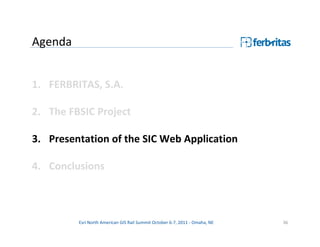 Agenda


1. FERBRITAS, S.A.

2. The FBSIC Project

3. Presentation of the SIC Web Application

4. Conclusions



         Esri North American GIS Rail Summit October 6-7, 2011 - Omaha, NE   36
 