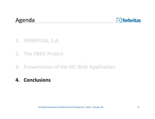 Agenda


1. FERBRITAS, S.A.

2. The FBSIC Project

3. Presentation of the SIC Web Application

4. Conclusions



         Esri North American GIS Rail Summit October 6-7, 2011 - Omaha, NE   38
 
