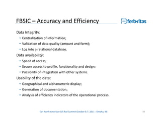 FBSIC – Accuracy and Efficiency
Data Integrity:
 • Centralization of information;
 • Validation of data quality (amount and form);
 • Log into a relational database.
Data availability:
 • Speed of access;
 • Secure access to profile, functionality and design;
 • Possibility of integration with other systems.
Usability of the data:
 • Geographical and alphanumeric display;
 • Generation of documentation;
 • Analysis of efficiency indicators of the operational process.



               Esri North American GIS Rail Summit October 6-7, 2011 - Omaha, NE   39
 