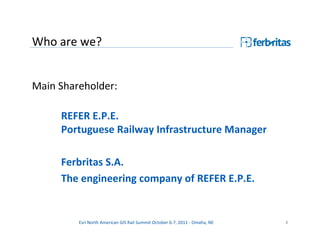 Who are we?


Main Shareholder:

     REFER E.P.E.
     Portuguese Railway Infrastructure Manager

     Ferbritas S.A.
     The engineering company of REFER E.P.E.


         Esri North American GIS Rail Summit October 6-7, 2011 - Omaha, NE   4
 