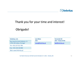 Thank you for your time and interest!

          Obrigado!

Ferbritas, S.A.                                Luis Mata                              Fernando Gil
                                               CEO                                    GIO – Head of GIS
Rua José da Costa Pedreira, 11
1750-130 Lisboa, Portugal                      mata@ferbritas.pt                      fgil@ferbritas.pt
Tel: +351 217 511 700
Fax: +351 210 118 080
Web: www.ferbritas.pt


                  Esri North American GIS Rail Summit October 6-7, 2011 - Omaha, NE                       42
 